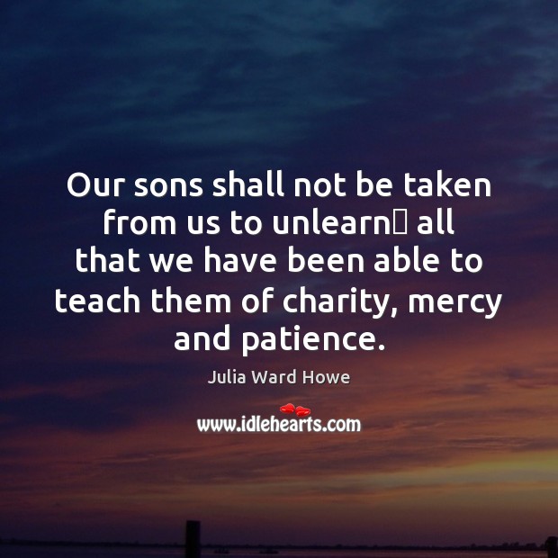 Our sons shall not be taken from us to unlearn  all that Julia Ward Howe Picture Quote